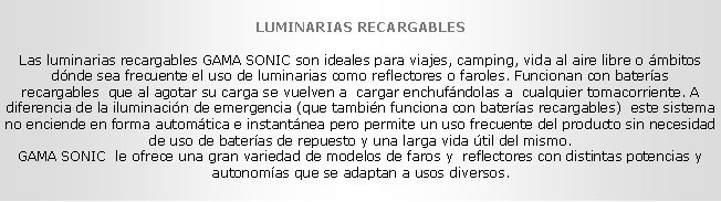 Cuadro de texto: LUMINARIAS RECARGABLES
Las luminarias recargables GAMA SONIC son ideales para viajes, camping, vida al aire libre o �mbitos d�nde sea frecuente el uso de luminarias como reflectores o faroles. Funcionan con bater�as recargables&nbsp; que al agotar su carga se vuelven a&nbsp; cargar enchuf�ndolas a &nbsp;cualquier tomacorriente. A diferencia de la iluminaci�n de emergencia (que tambi�n funciona con bater�as recargables) &nbsp;este sistema no enciende en forma autom�tica e instant�nea pero permite un uso frecuente del producto sin necesidad de uso de bater�as de repuesto y una larga vida �til del mismo. 
GAMA SONIC &nbsp;le ofrece una gran variedad de modelos de faros y&nbsp; reflectores con distintas potencias y autonom�as que se adaptan a usos diversos.
