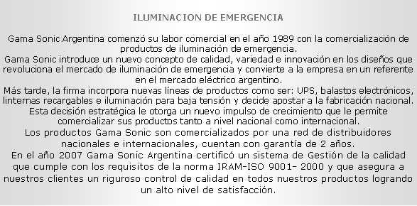 Cuadro de texto: ILUMINACION DE EMERGENCIA
Gama Sonic Argentina comenz� su labor comercial en el a�o 1989 con la comercializaci�n de productos de iluminaci�n de emergencia. 
Gama Sonic introduce un nuevo concepto de calidad, variedad e innovaci�n en los dise�os que revoluciona el mercado de iluminaci�n de emergencia y convierte a la empresa en un referente en el mercado el�ctrico argentino. 
M�s tarde, la firma incorpora nuevas l�neas de productos como ser: UPS, balastos electr�nicos, linternas recargables e iluminaci�n para baja tensi�n y decide apostar a la fabricaci�n nacional. Esta decisi�n estrat�gica le otorga un nuevo impulso de crecimiento que le permite comercializar sus productos tanto a nivel nacional como internacional. Los productos Gama Sonic son comercializados por una red de distribuidores nacionales e internacionales, cuentan con garant�a de 2 a�os. 
En el a�o 2007 Gama Sonic Argentina certific� un sistema de Gesti�n de la calidad que cumple con los requisitos de la norma IRAM-ISO 9001- 2000 y que asegura a nuestros clientes un riguroso control de calidad en todos nuestros productos logrando un alto nivel de satisfacci�n. 