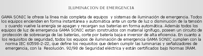 Cuadro de texto: ILUMINACION DE EMERGENCIA
GAMA SONIC le ofrece la l�nea m�s completa de equipos&nbsp; y sistemas de iluminaci�n de emergencia. Todos los equipos encienden en forma instant�nea y autom�tica ante un corte de luz o disminuci�n de la tensi�n y cuando vuelve la energ�a se apagan y recargan sus bater�as en forma autom�tica. Adem�s todos los equipos de luz de emergencia GAMA SONIC est�n construidos con material ign�fugo, poseen un circuito de protecci�n de sobrecarga de las bater�as, corte por bater�a baja e inversor de alta eficiencia. En cuanto a los requisitos de seguridad, todos los equipos de iluminaci�n de emergencia GAMA SONIC cumplen con la norma IEC 60598-2-22, que define los requisitos que deben cumplir las luminarias y se�alizadores de emergencia, con la &nbsp;Resoluci�n. 92/98 de Seguridad el�ctrica y est�n certificados bajo Normas IRAM.&nbsp;