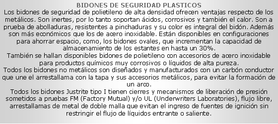 Cuadro de texto: BIDONES DE SEGURIDAD PLASTICOS
Los bidones de seguridad de polietileno de alta densidad ofrecen ventajas respecto de los metálicos. Son inertes, por lo tanto soportan ácidos, corrosivos y también el calor. Son a prueba de abolladuras, resistentes a pinchaduras y su color es integral del bidón. Además son más económicos que los de acero inoxidable. Están disponibles en configuraciones para ahorrar espacio, como, los bidones ovales, que incrementan la capacidad de almacenamiento de los estantes en hasta un 30%.
También se hallan disponibles bidones de polietileno con accesorios de acero inoxidable para productos químicos muy corrosivos o líquidos de alta pureza.
Todos los bidones no metálicos son diseñados y manufacturados con un carbón conductor que une el arrestallama con la tapa y sus accesorios metálicos, para evitar la formación de un arco.
Todos los bidones Justrite tipo I tienen cierres y mecanismos de liberación de presión sometidos a pruebas FM (Factory Mutual) y/o UL (Underwriters Laboratories), flujo libre, arrestallamas de metal de doble malla que evitan el ingreso de fuentes de ignición sin restringir el flujo de líquidos entrante o saliente.