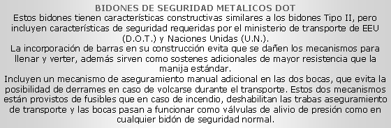 Cuadro de texto: BIDONES DE SEGURIDAD METALICOS DOTEstos bidones tienen caracter�sticas constructivas similares a los bidones Tipo II, pero incluyen caracter�sticas de seguridad requeridas por el ministerio de transporte de EEU (D.O.T.) y Naciones Unidas (U.N.).La incorporaci�n de barras en su construcci�n evita que se da�en los mecanismos para llenar y verter, adem�s sirven como sostenes adicionales de mayor resistencia que la manija est�ndar.Incluyen un mecanismo de aseguramiento&nbsp;manual adicional en las dos bocas, que evita la posibilidad de derrames en caso de volcarse durante el transporte. Estos dos mecanismos est�n provistos de fusibles&nbsp;que en caso de incendio, deshabilitan las trabas aseguramiento de transporte y las bocas pasan a funcionar como v�lvulas de alivio de presi�n como en cualquier bid�n de seguridad normal.